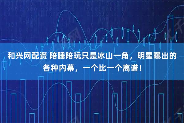 和兴网配资 陪睡陪玩只是冰山一角，明星曝出的各种内幕，一个比一个离谱！