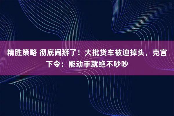 精胜策略 彻底闹掰了！大批货车被迫掉头，克宫下令：能动手就绝不吵吵