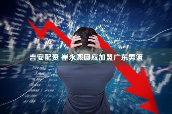 吉安配资 崔永熙回应加盟广东男篮