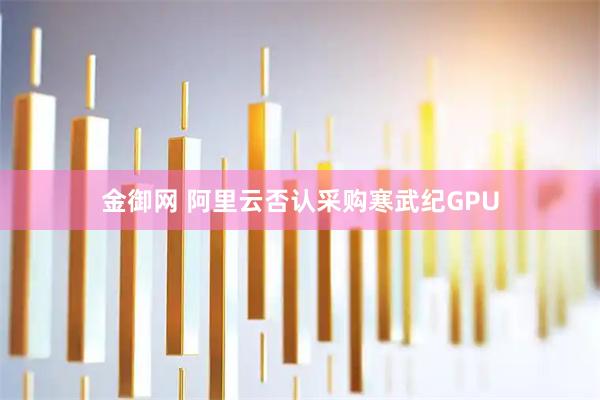 金御网 阿里云否认采购寒武纪GPU