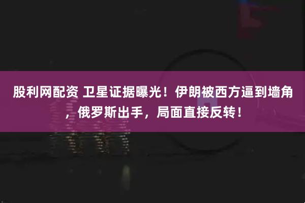 股利网配资 卫星证据曝光！伊朗被西方逼到墙角，俄罗斯出手，局面直接反转！