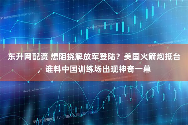 东升网配资 想阻挠解放军登陆？美国火箭炮抵台，谁料中国训练场出现神奇一幕