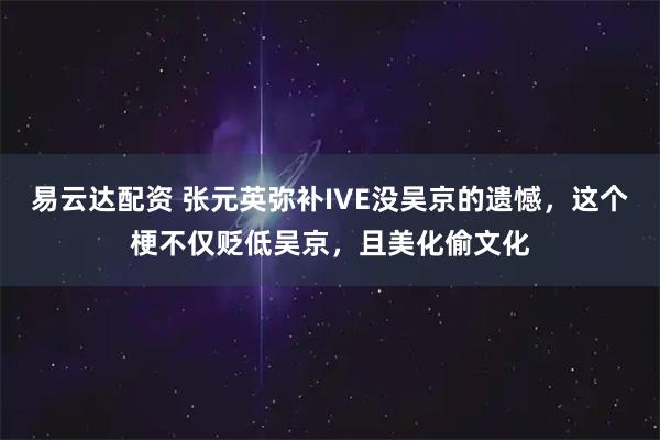 易云达配资 张元英弥补IVE没吴京的遗憾，这个梗不仅贬低吴京，且美化偷文化