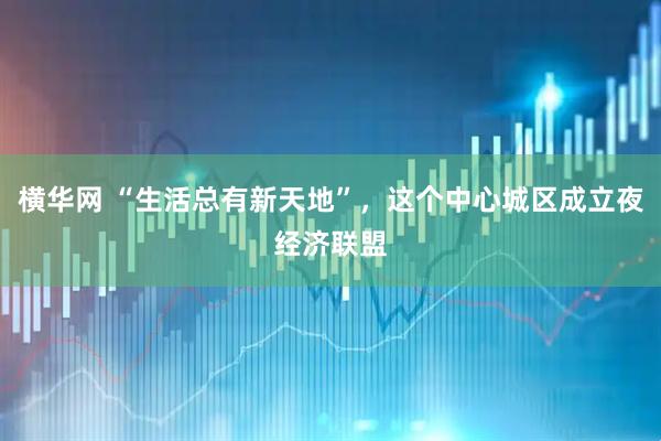 横华网 “生活总有新天地”，这个中心城区成立夜经济联盟