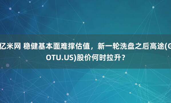 亿米网 稳健基本面难撑估值，新一轮洗盘之后高途(GOTU.US)股价何时拉升？
