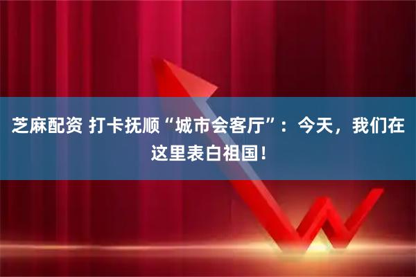 芝麻配资 打卡抚顺“城市会客厅”：今天，我们在这里表白祖国！