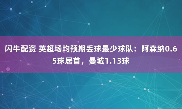 闪牛配资 英超场均预期丢球最少球队：阿森纳0.65球居首，曼城1.13球