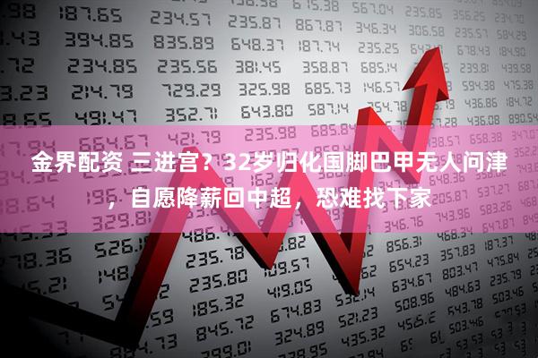 金界配资 三进宫？32岁归化国脚巴甲无人问津，自愿降薪回中超，恐难找下家
