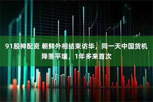 91股神配资 朝鲜外相结束访华，同一天中国货机降落平壤，1年多来首次