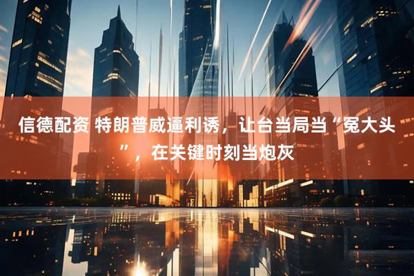 信德配资 特朗普威逼利诱，让台当局当“冤大头”，在关键时刻当炮灰