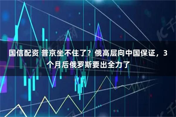国信配资 普京坐不住了？俄高层向中国保证，3个月后俄罗斯要出全力了