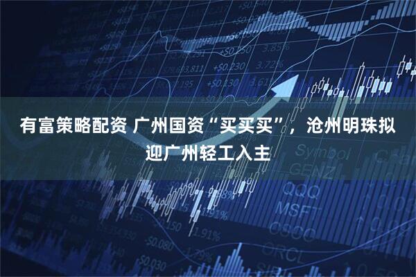 有富策略配资 广州国资“买买买”，沧州明珠拟迎广州轻工入主