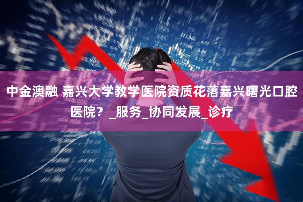 中金澳融 嘉兴大学教学医院资质花落嘉兴曙光口腔医院？_服务_协同发展_诊疗