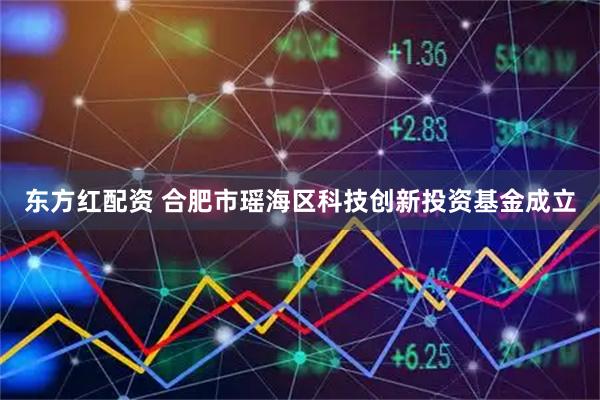 东方红配资 合肥市瑶海区科技创新投资基金成立