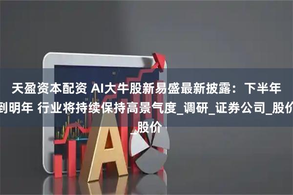 天盈资本配资 AI大牛股新易盛最新披露：下半年到明年 行业将持续保持高景气度_调研_证券公司_股价