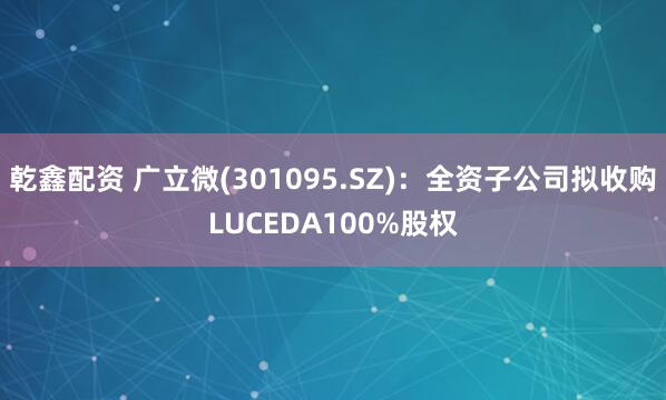乾鑫配资 广立微(301095.SZ)：全资子公司拟收购LUCEDA100%股权
