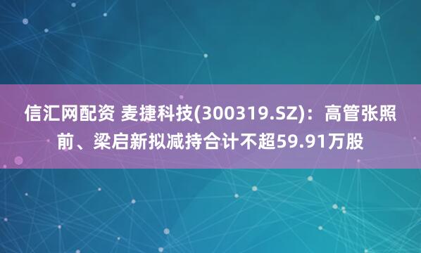 信汇网配资 麦捷科技(300319.SZ)：高管张照前、梁启新拟减持合计不超59.91万股
