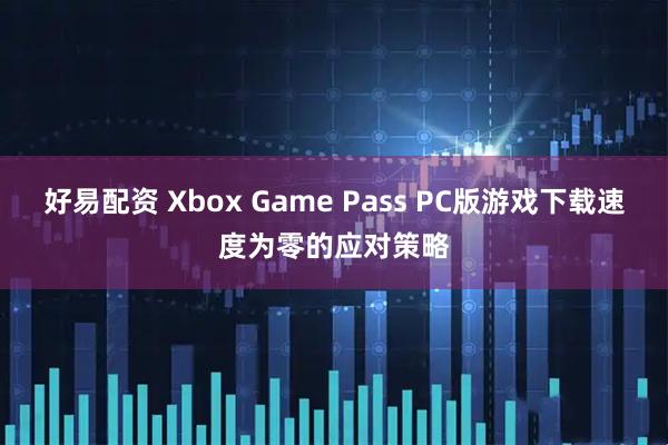 好易配资 Xbox Game Pass PC版游戏下载速度为零的应对策略
