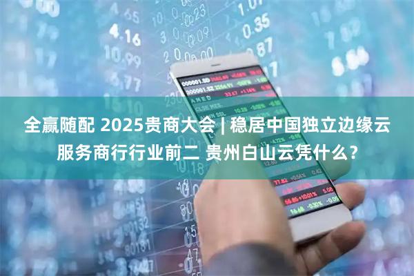 全赢随配 2025贵商大会 | 稳居中国独立边缘云服务商行行业前二 贵州白山云凭什么？