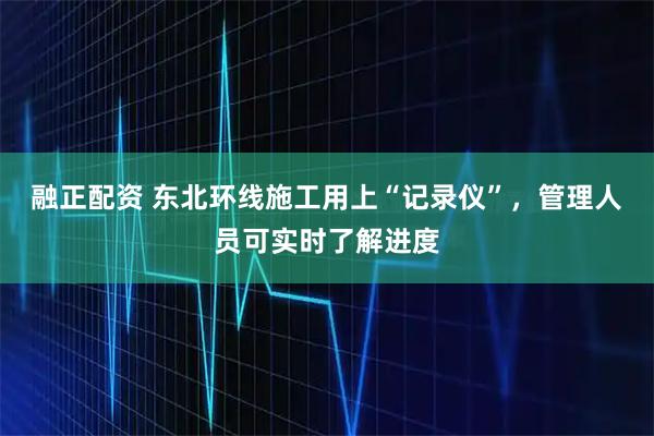 融正配资 东北环线施工用上“记录仪”，管理人员可实时了解进度