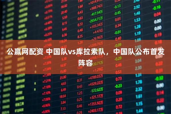 公赢网配资 中国队vs库拉索队，中国队公布首发阵容