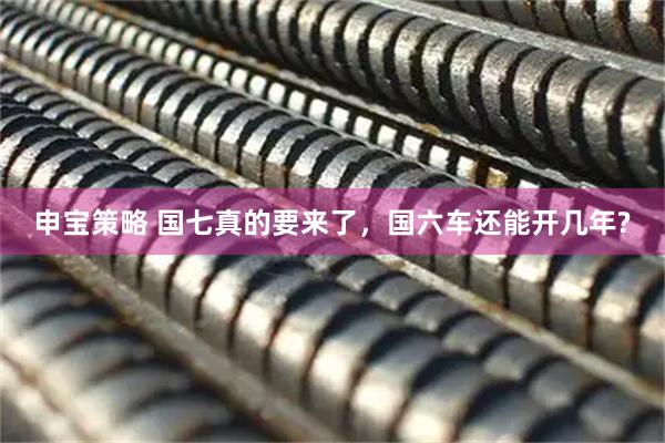 申宝策略 国七真的要来了，国六车还能开几年?
