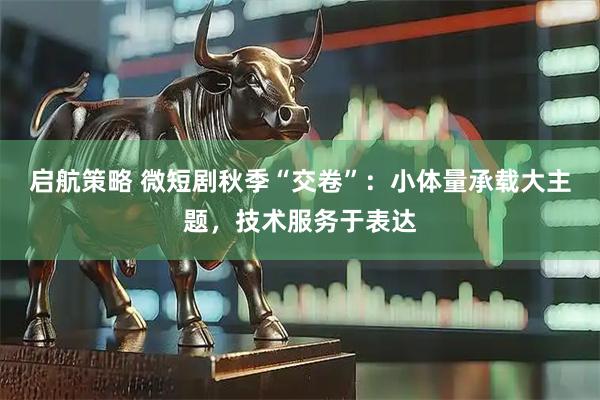 启航策略 微短剧秋季“交卷”：小体量承载大主题，技术服务于表达
